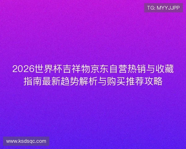 2026世界杯吉祥物京东自营热销与收藏指南最新趋势解析与购买推荐攻略